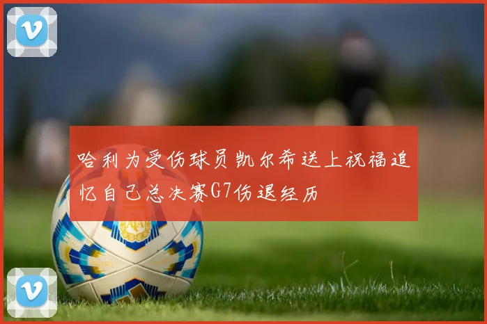 哈利为受伤球员凯尔希送上祝福追忆自己总决赛G7伤退经历