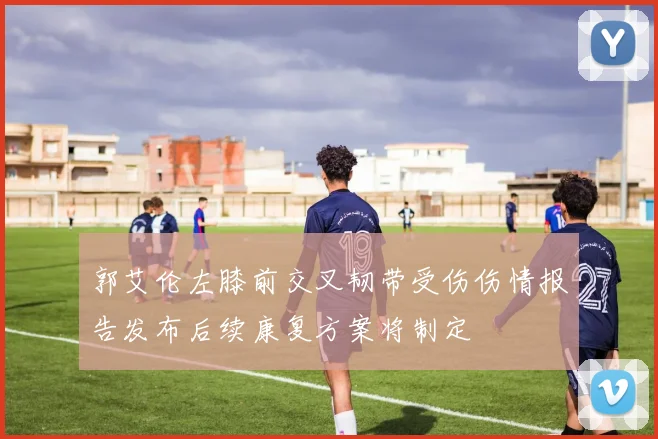 郭艾伦左膝前交叉韧带受伤伤情报告发布后续康复方案将制定