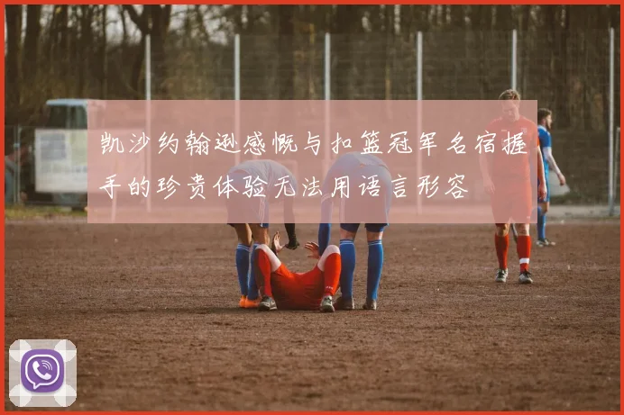 凯沙约翰逊感慨与扣篮冠军名宿握手的珍贵体验无法用语言形容