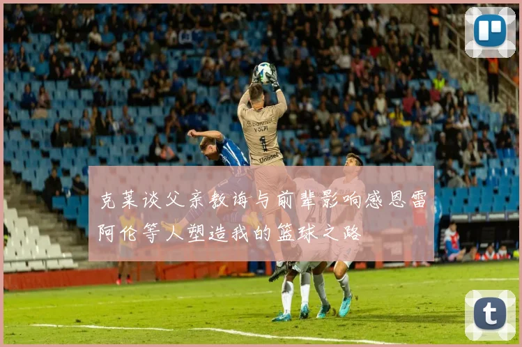 克莱谈父亲教诲与前辈影响感恩雷阿伦等人塑造我的篮球之路