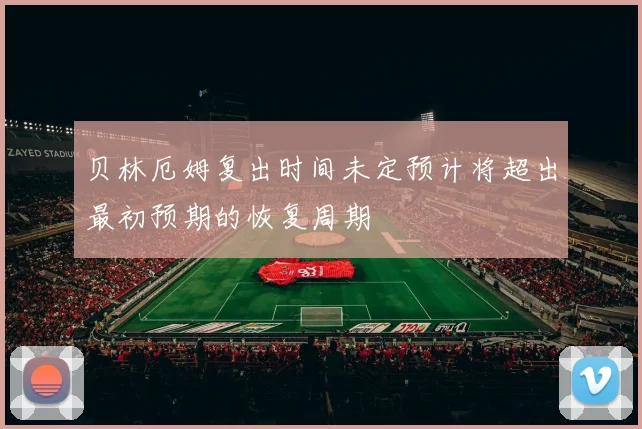 贝林厄姆复出时间未定预计将超出最初预期的恢复周期