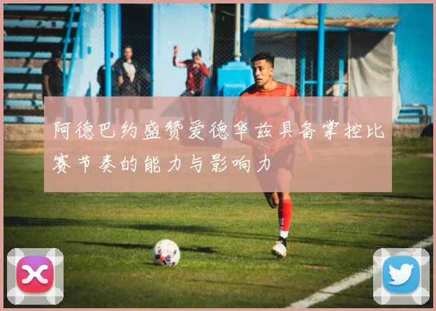 阿德巴约盛赞爱德华兹具备掌控比赛节奏的能力与影响力