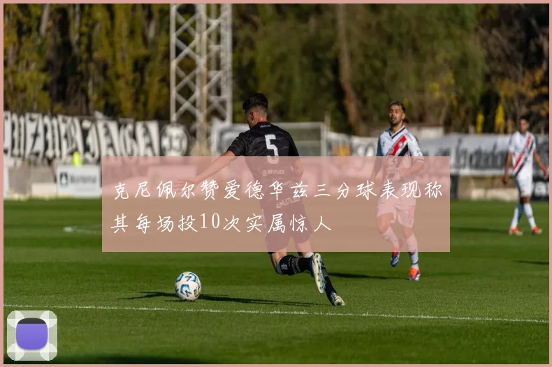 克尼佩尔赞爱德华兹三分球表现称其每场投10次实属惊人