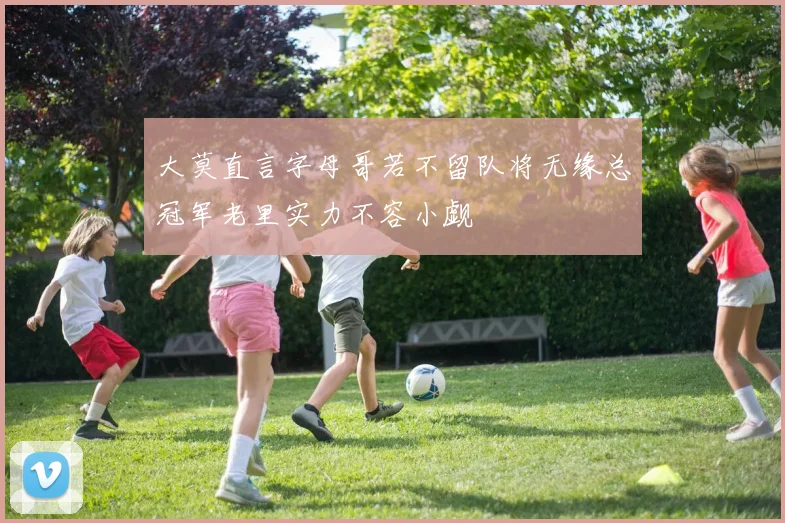 大莫直言字母哥若不留队将无缘总冠军老里实力不容小觑