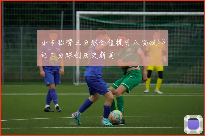 小卡称赞三分球价值提升八场投63记三分球创历史新高