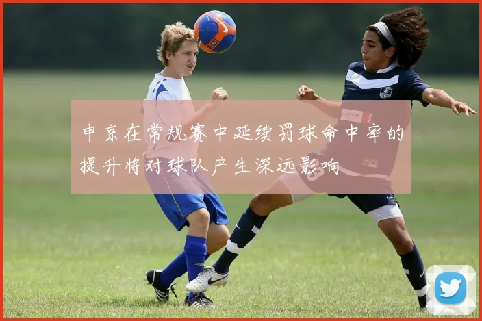 申京在常规赛中延续罚球命中率的提升将对球队产生深远影响