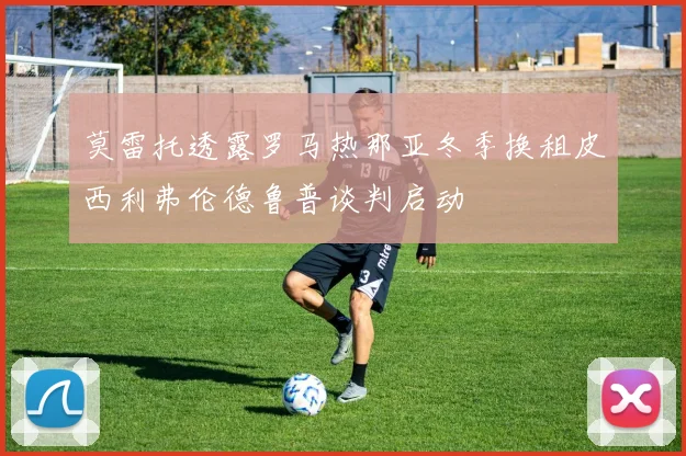 莫雷托透露罗马热那亚冬季换租皮西利弗伦德鲁普谈判启动