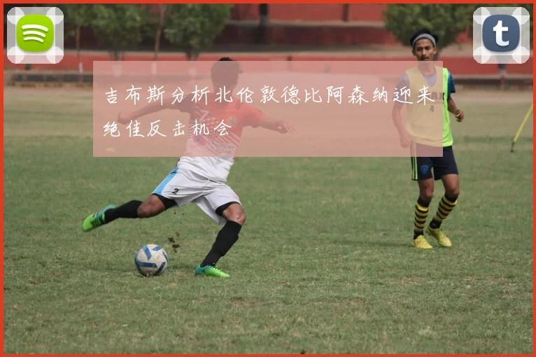 吉布斯分析北伦敦德比阿森纳迎来绝佳反击机会