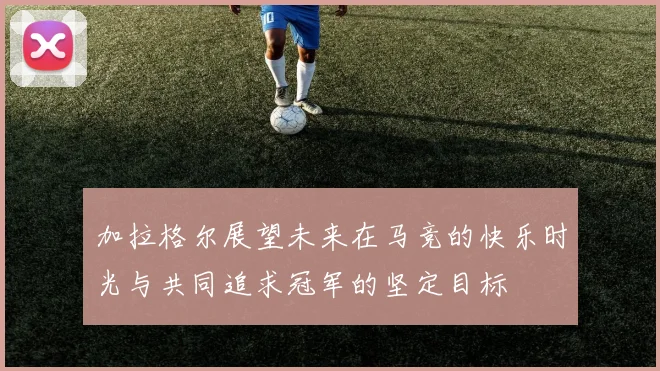 加拉格尔展望未来在马竞的快乐时光与共同追求冠军的坚定目标