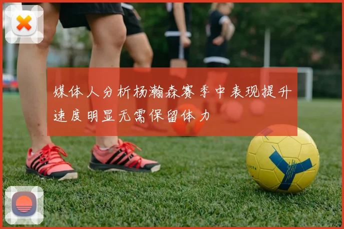 媒体人分析杨瀚森赛季中表现提升速度明显无需保留体力