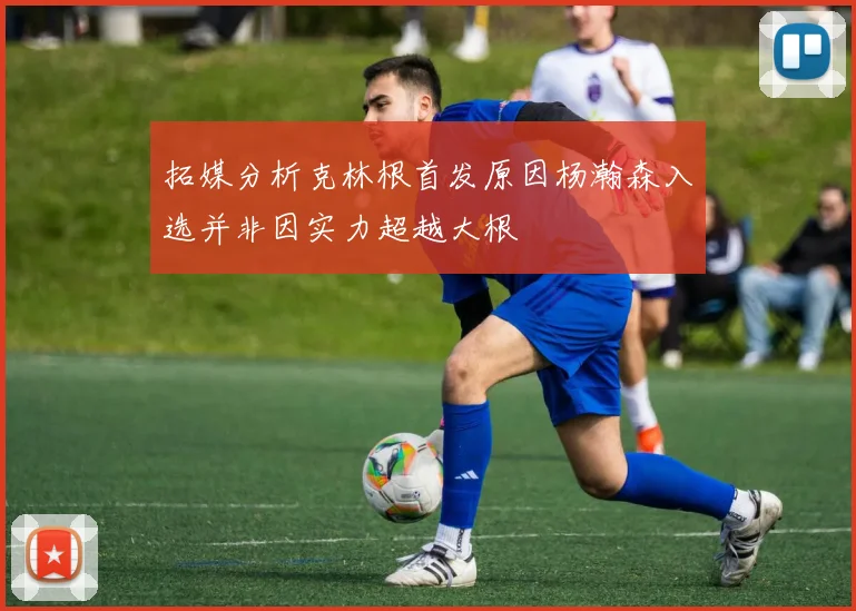 拓媒分析克林根首发原因杨瀚森入选并非因实力超越大根