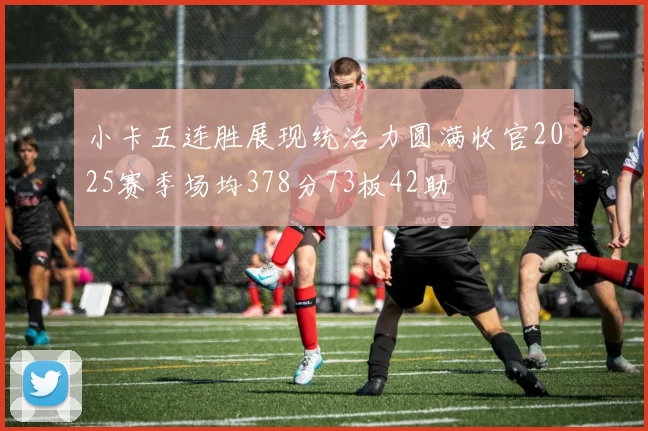 小卡五连胜展现统治力圆满收官2025赛季场均378分73板42助