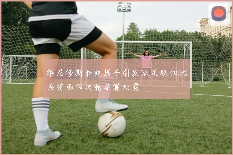 维尼修斯拒绝握手引发欧足联担忧或将面临次轮禁赛处罚