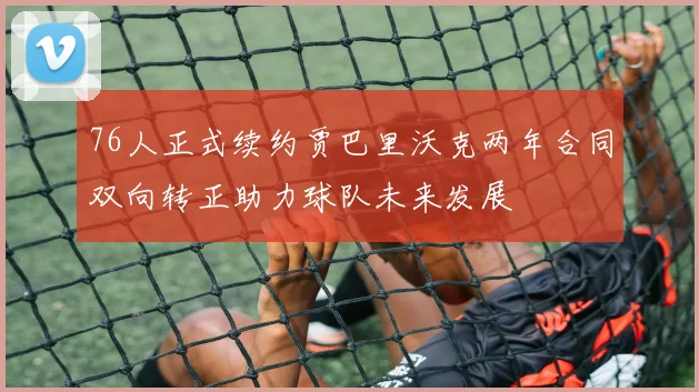 76人正式续约贾巴里沃克两年合同双向转正助力球队未来发展