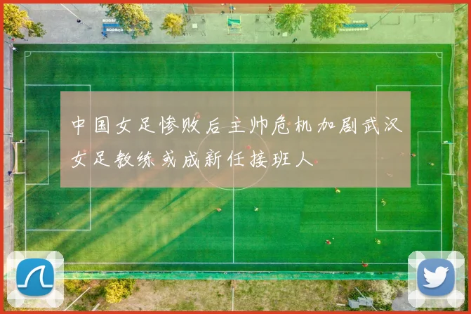 中国女足惨败后主帅危机加剧武汉女足教练或成新任接班人