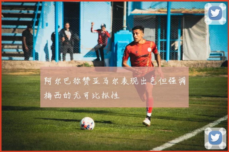 阿尔巴称赞亚马尔表现出色但强调梅西的无可比拟性