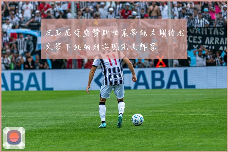 皮亚尼奇盛赞斯帕莱蒂能力期待尤文签下托纳利实现完美阵容