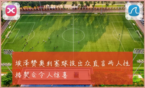 埃泽赞奥利塞球技出众直言两人性格契合令人惊喜