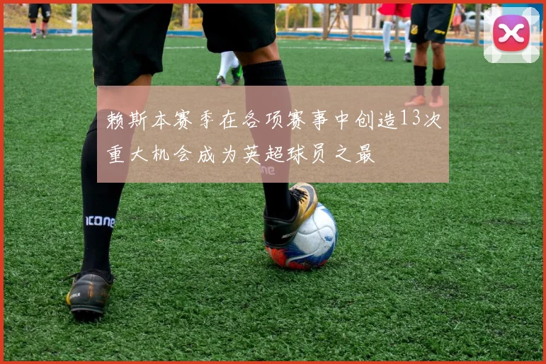 赖斯本赛季在各项赛事中创造13次重大机会成为英超球员之最