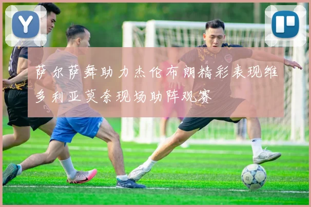 萨尔萨舞助力杰伦布朗精彩表现维多利亚莫奈现场助阵观赛