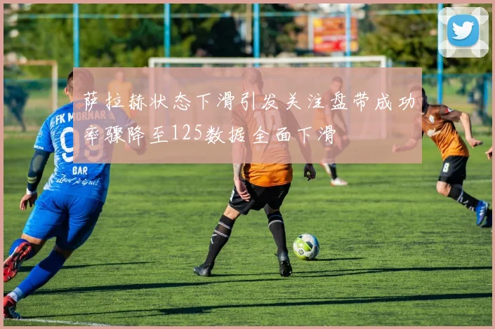 萨拉赫状态下滑引发关注盘带成功率骤降至125数据全面下滑