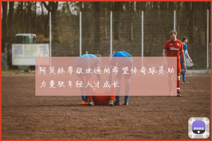 阿莫林尊敬坎通纳希望传奇球员助力曼联年轻人才成长